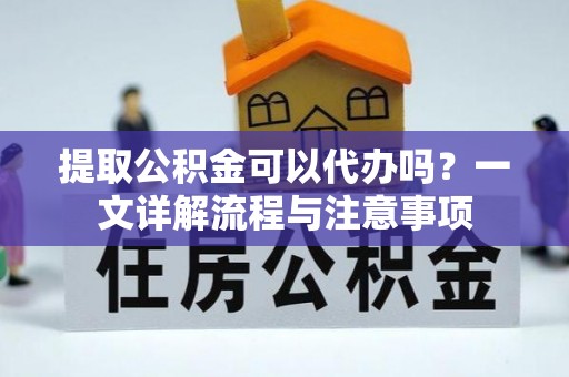 绛县提取公积金可以代办吗？一文详解流程与注意事项