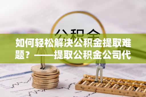 绛县如何轻松解决公积金提取难题？——提取公积金公司代办服务解析
