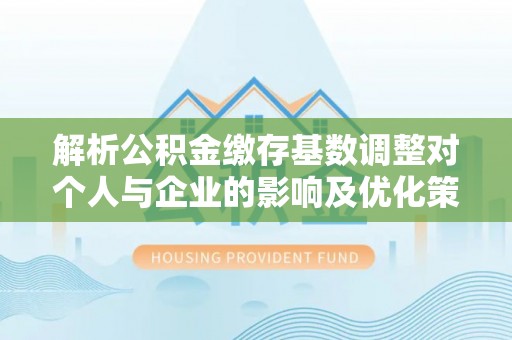 绛县解析公积金缴存基数调整对个人与企业的影响及优化策略