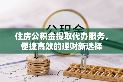 绛县住房公积金提取代办服务，便捷高效的理财新选择