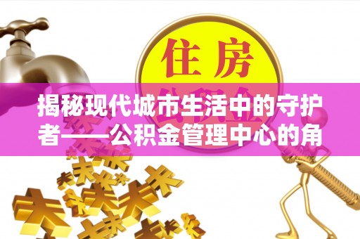 绛县揭秘现代城市生活中的守护者——公积金管理中心的角色与价值
