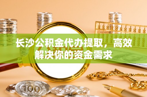 绛县长沙公积金代办提取，高效解决你的资金需求