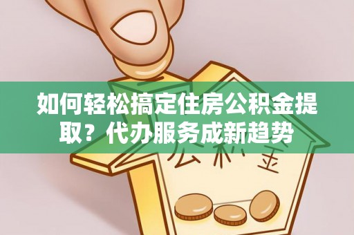 绛县如何轻松搞定住房公积金提取？代办服务成新趋势