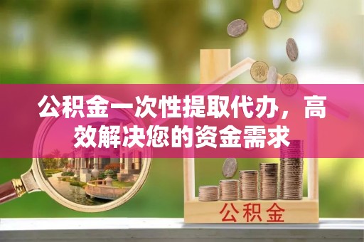 绛县公积金一次性提取代办，高效解决您的资金需求