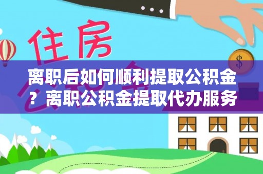 绛县离职后如何顺利提取公积金？离职公积金提取代办服务全解析