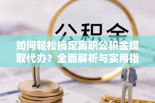 绛县如何轻松搞定离职公积金提取代办？全面解析与实用指南