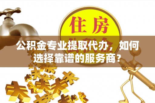 绛县公积金专业提取代办，如何选择靠谱的服务商？