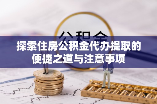 绛县探索住房公积金代办提取的便捷之道与注意事项