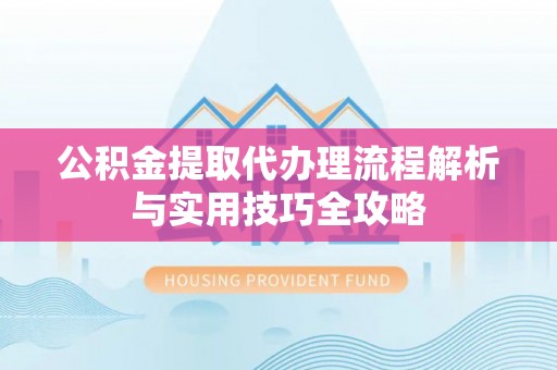 绛县公积金提取代办理流程解析与实用技巧全攻略