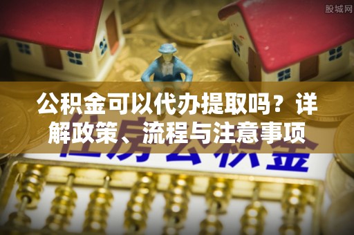 绛县公积金可以代办提取吗？详解政策、流程与注意事项