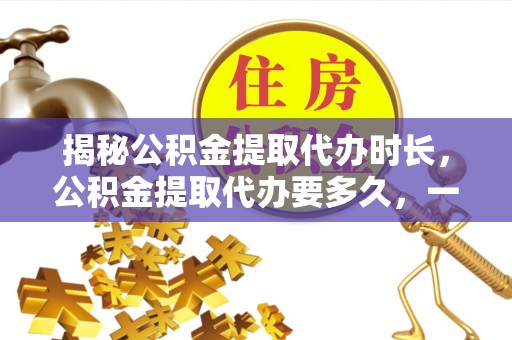 绛县揭秘公积金提取代办时长，公积金提取代办要多久，一文读懂全流程