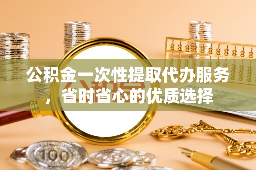 绛县公积金一次性提取代办服务，省时省心的优质选择