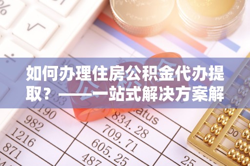 绛县如何办理住房公积金代办提取？——一站式解决方案解析