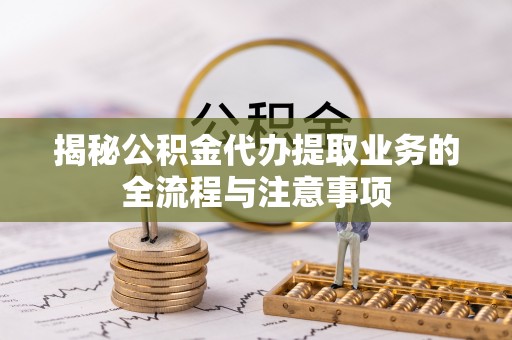 绛县揭秘公积金代办提取业务的全流程与注意事项