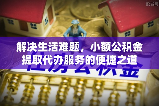 绛县解决生活难题，小额公积金提取代办服务的便捷之道