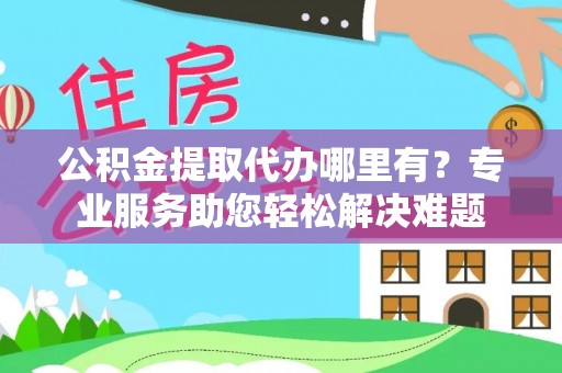 绛县公积金提取代办哪里有？专业服务助您轻松解决难题