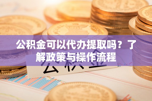 绛县公积金可以代办提取吗？了解政策与操作流程
