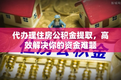 绛县代办理住房公积金提取，高效解决你的资金难题