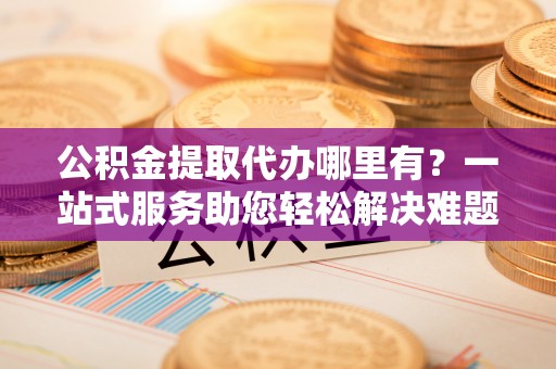 绛县公积金提取代办哪里有？一站式服务助您轻松解决难题