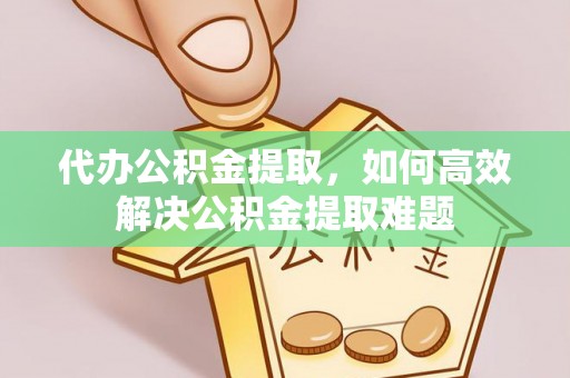 绛县代办公积金提取，如何高效解决公积金提取难题