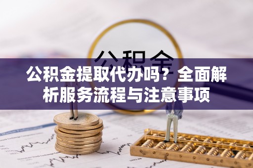绛县公积金提取代办吗？全面解析服务流程与注意事项