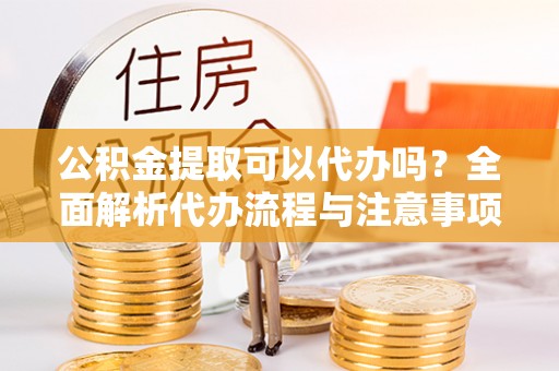 绛县公积金提取可以代办吗？全面解析代办流程与注意事项