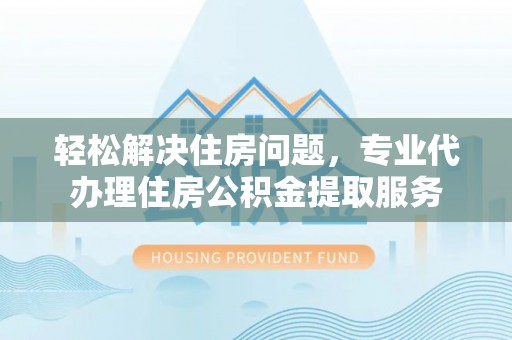 绛县轻松解决住房问题，专业代办理住房公积金提取服务