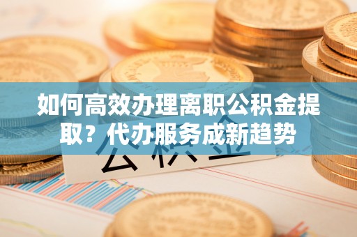 绛县如何高效办理离职公积金提取？代办服务成新趋势