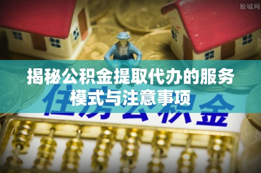 绛县揭秘公积金提取代办的服务模式与注意事项